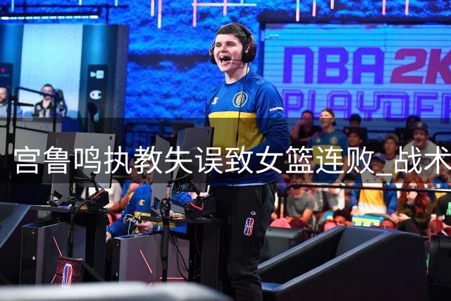 宫鲁鸣执教失误致女篮连败 战术缺陷暴露无遗