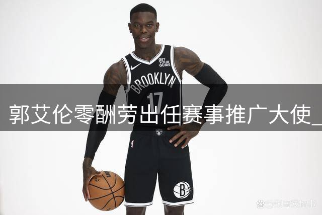 郭艾伦零酬劳出任赛事推广大使 辽宁男篮交易引发后卫线调整